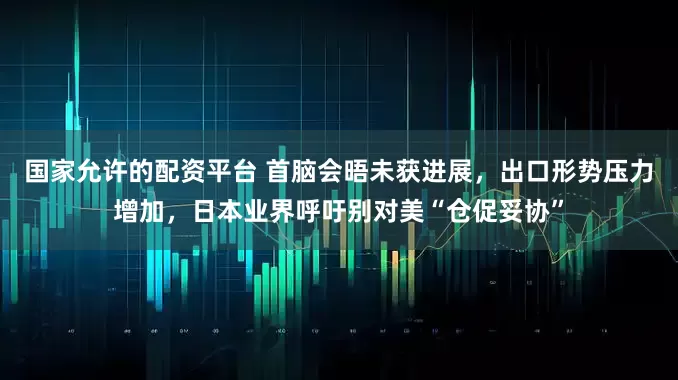国家允许的配资平台 首脑会晤未获进展，出口形势压力增加，日本业界呼吁别对美“仓促妥协”