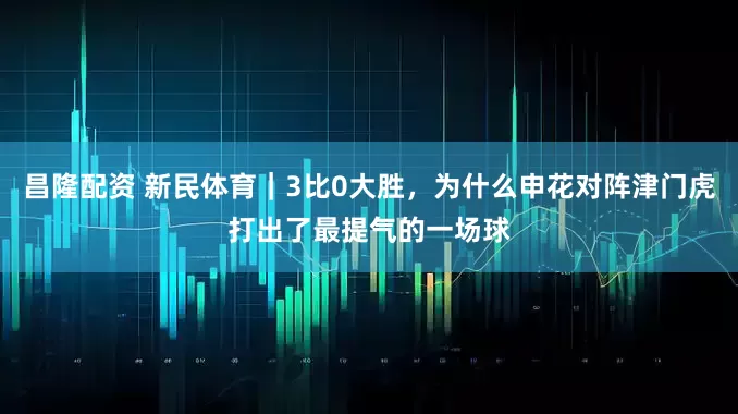 昌隆配资 新民体育｜3比0大胜，为什么申花对阵津门虎打出了最提气的一场球