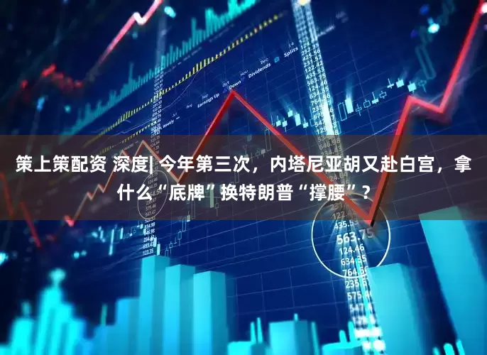 策上策配资 深度| 今年第三次，内塔尼亚胡又赴白宫，拿什么“底牌”换特朗普“撑腰”？