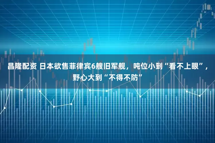 昌隆配资 日本欲售菲律宾6艘旧军舰，吨位小到“看不上眼”，野心大到“不得不防”