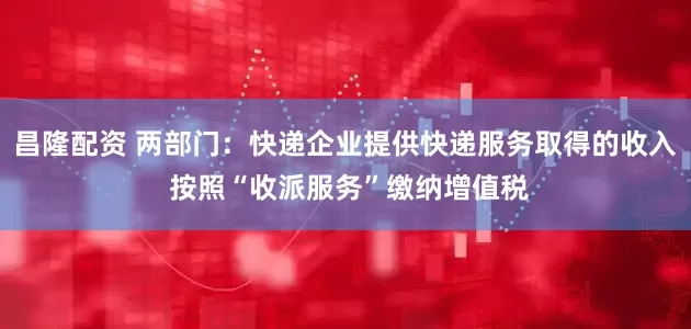 昌隆配资 两部门：快递企业提供快递服务取得的收入 按照“收派服务”缴纳增值税