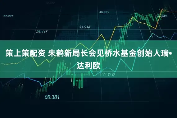 策上策配资 朱鹤新局长会见桥水基金创始人瑞•达利欧