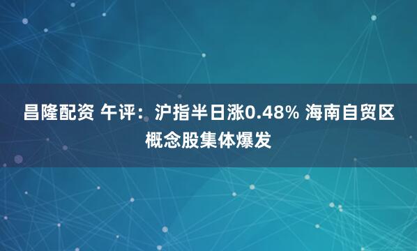 昌隆配资 午评：沪指半日涨0.48% 海南自贸区概念股集体爆发